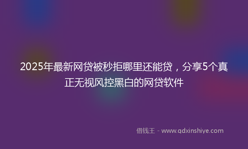 2025年最新网贷被秒拒哪里还能贷，分享5个真正无视风控黑白的网贷软件