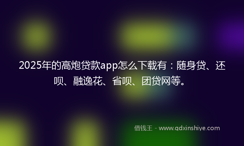 2025年的高炮贷款app怎么下载有：随身贷、还呗、融逸花、省呗、团贷网等。