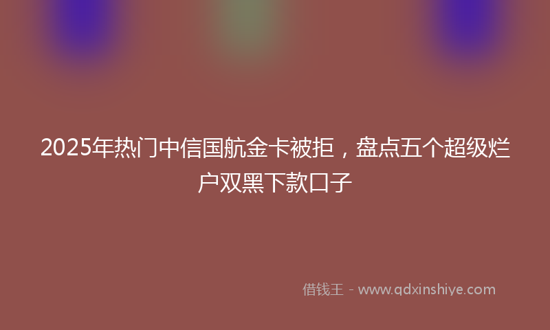 2025年热门中信国航金卡被拒，盘点五个超级烂户双黑下款口子