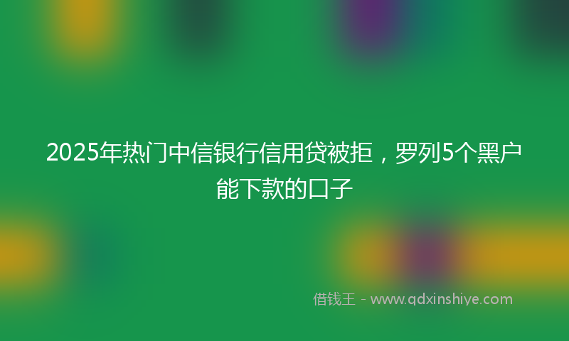 2025年热门中信银行信用贷被拒，罗列5个黑户能下款的口子