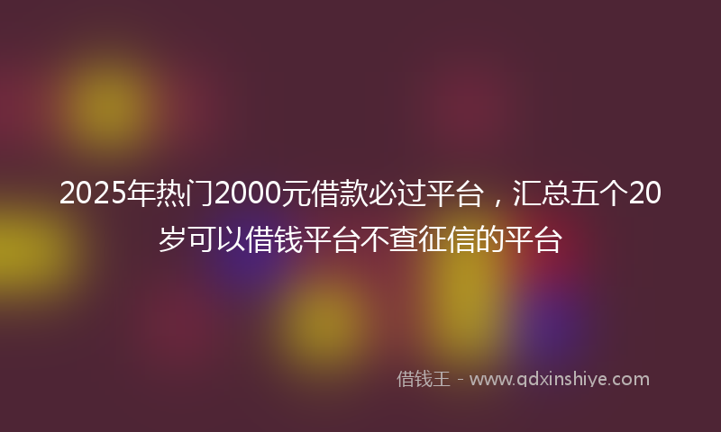 2025年热门2000元借款必过平台，汇总五个20岁可以借钱平台不查征信的平台