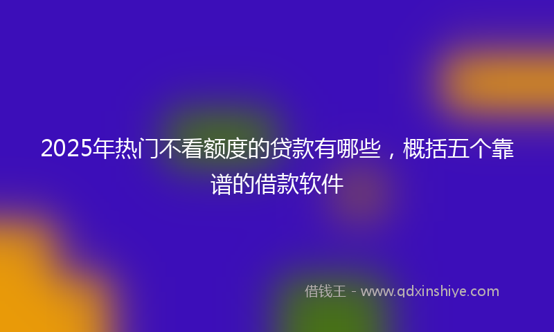 2025年热门不看额度的贷款有哪些，概括五个靠谱的借款软件
