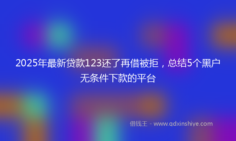 2025年最新贷款123还了再借被拒，总结5个黑户无条件下款的平台