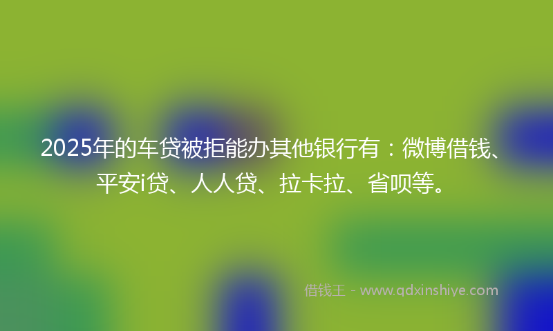 2025年的车贷被拒能办其他银行有：微博借钱、平安i贷、人人贷、拉卡拉、省呗等。