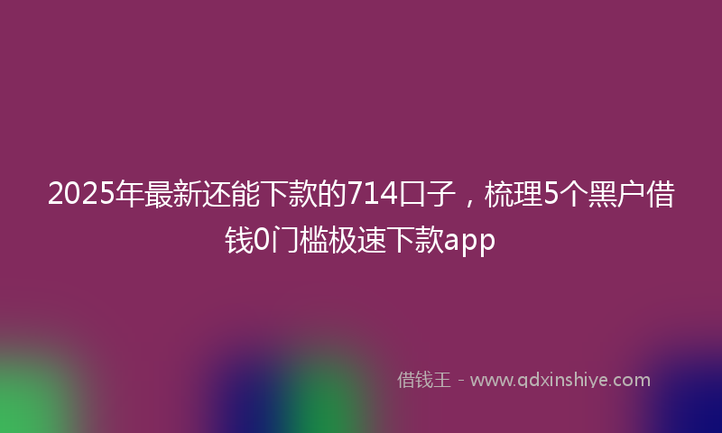 2025年最新还能下款的714口子，梳理5个黑户借钱0门槛极速下款app