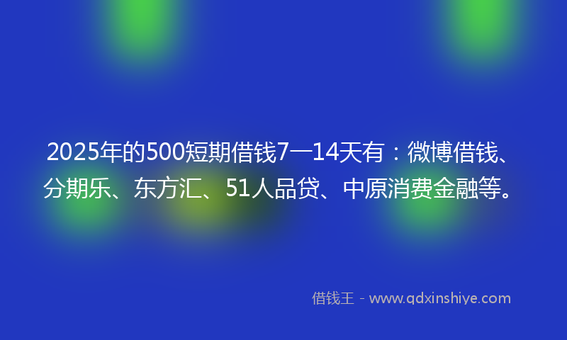 2025年的500短期借钱7一14天有：微博借钱、分期乐、东方汇、51人品贷、中原消费金融等。