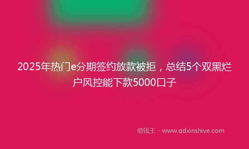 2025年热门e分期签约放款被拒，总结5个双黑烂户风控能下款5000口子