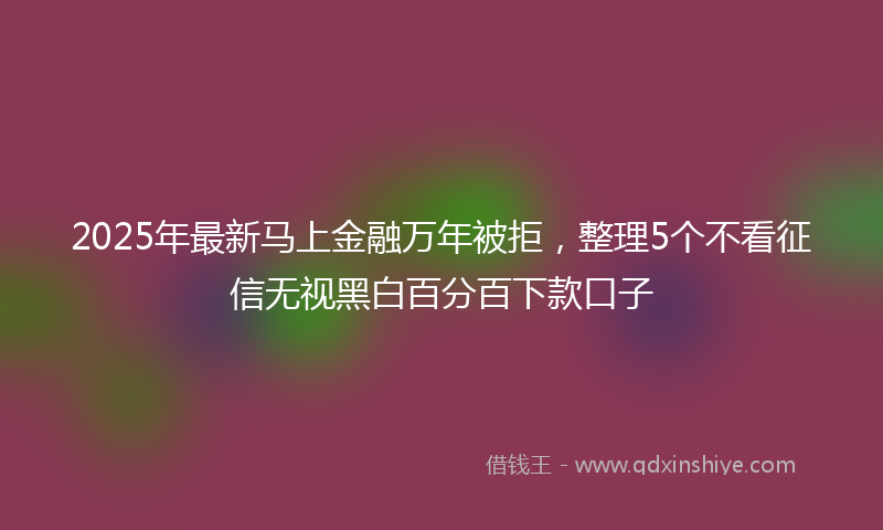 2025年最新马上金融万年被拒，整理5个不看征信无视黑白百分百下款口子