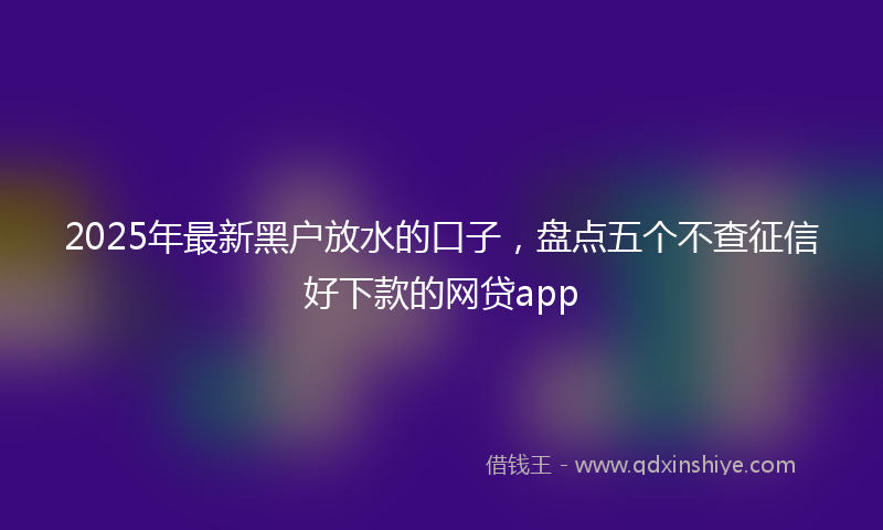2025年最新黑户放水的口子，盘点五个不查征信好下款的网贷app