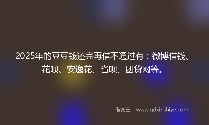 2025年的豆豆钱还完再借不通过有：微博借钱、花呗、安逸花、省呗、团贷网等。