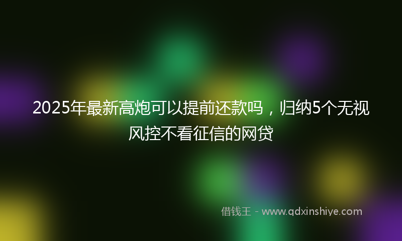 2025年最新高炮可以提前还款吗，归纳5个无视风控不看征信的网贷