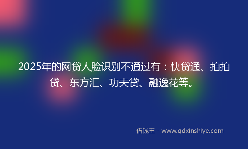 2025年的网贷人脸识别不通过有：快贷通、拍拍贷、东方汇、功夫贷、融逸花等。