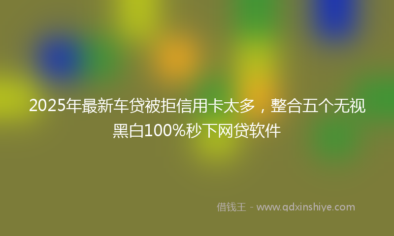 2025年最新车贷被拒信用卡太多，整合五个无视黑白100%秒下网贷软件