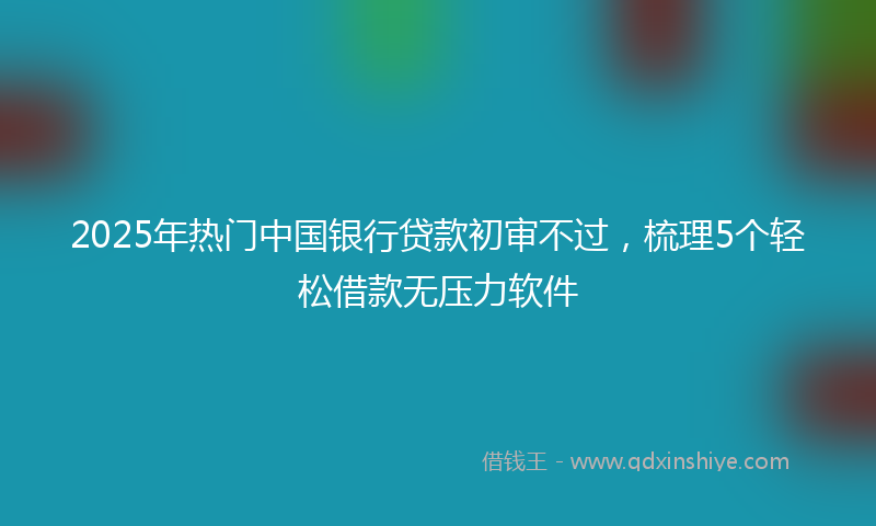 2025年热门中国银行贷款初审不过，梳理5个轻松借款无压力软件
