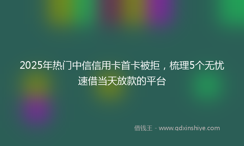 2025年热门中信信用卡首卡被拒，梳理5个无忧速借当天放款的平台