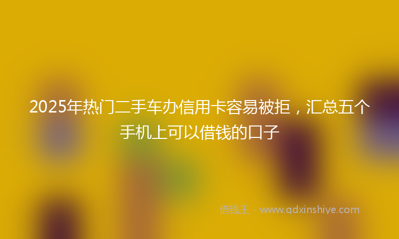 2025年热门二手车办信用卡容易被拒，汇总五个手机上可以借钱的口子