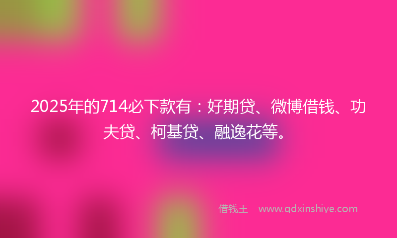2025年的714必下款有：好期贷、微博借钱、功夫贷、柯基贷、融逸花等。