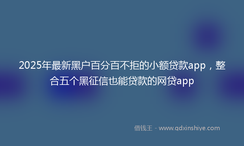 2025年最新黑户百分百不拒的小额贷款app，整合五个黑征信也能贷款的网贷app