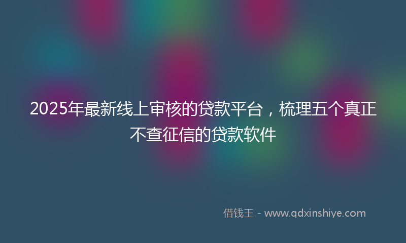2025年最新线上审核的贷款平台，梳理五个真正不查征信的贷款软件
