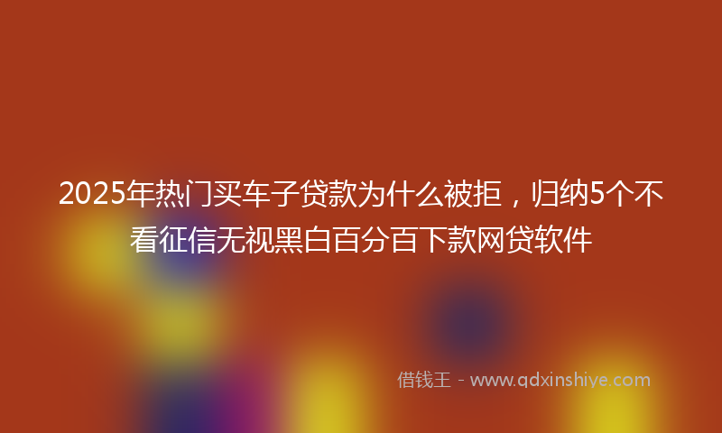 2025年热门买车子贷款为什么被拒，归纳5个不看征信无视黑白百分百下款网贷软件