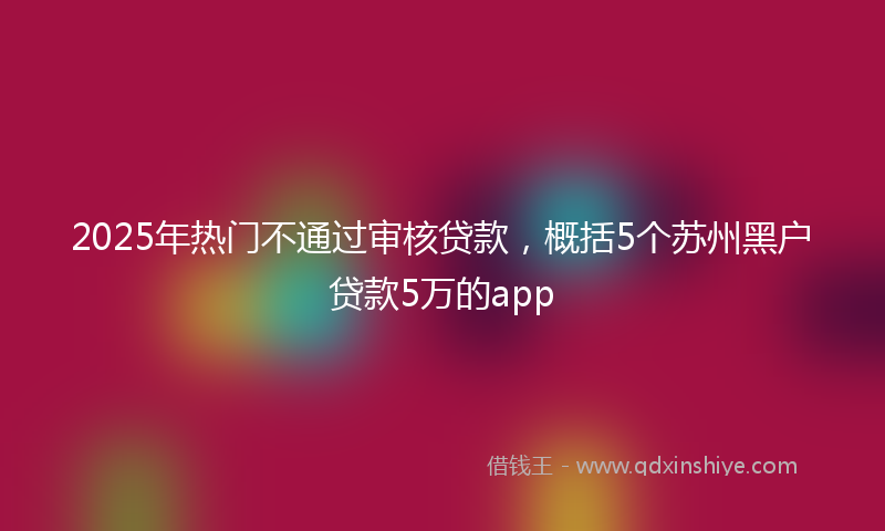 2025年热门不通过审核贷款，概括5个苏州黑户贷款5万的app