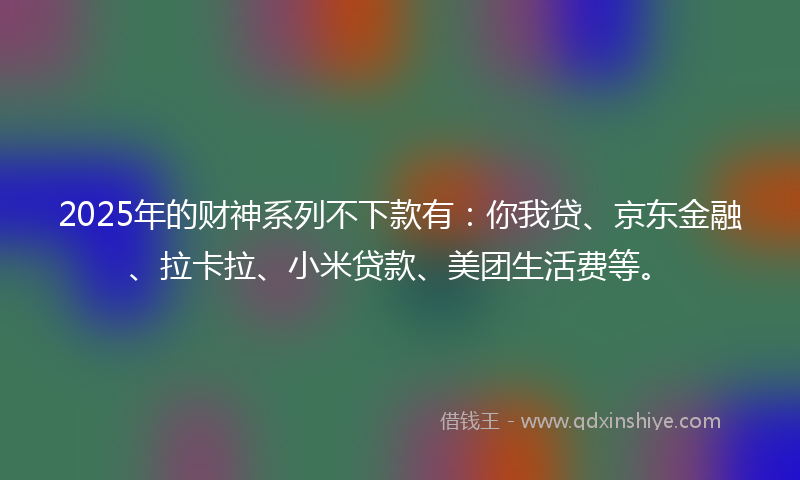 2025年的财神系列不下款有：你我贷、京东金融、拉卡拉、小米贷款、美团生活费等。