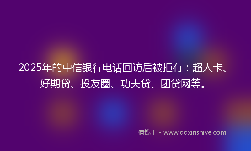 2025年的中信银行电话回访后被拒有：超人卡、好期贷、投友圈、功夫贷、团贷网等。