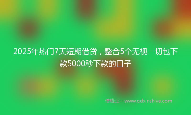 2025年热门7天短期借贷，整合5个无视一切包下款5000秒下款的口子