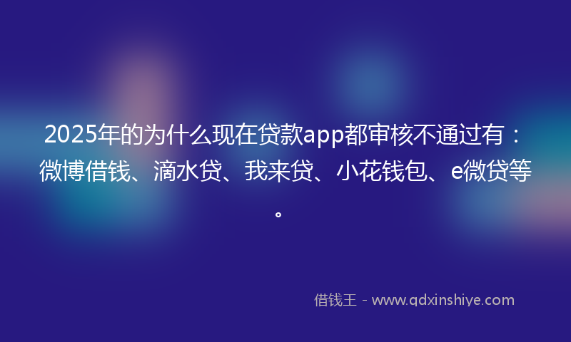 2025年的为什么现在贷款app都审核不通过有：微博借钱、滴水贷、我来贷、小花钱包、e微贷等。