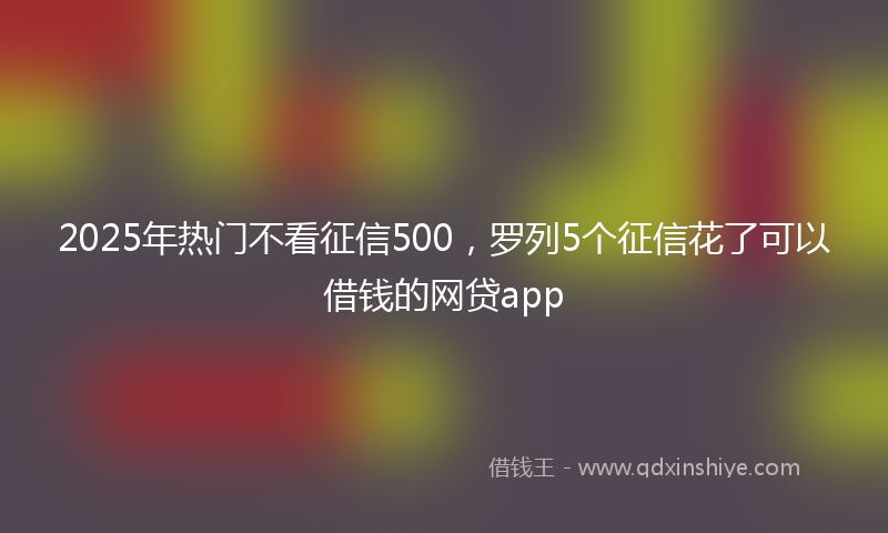 2025年热门不看征信500，罗列5个征信花了可以借钱的网贷app