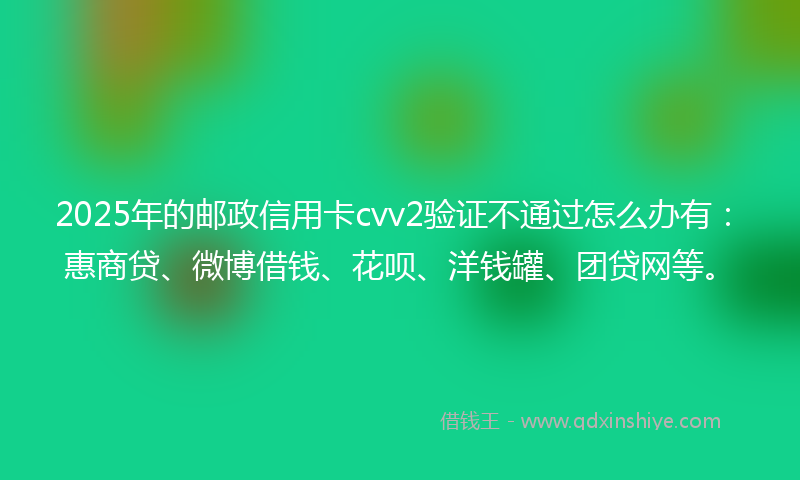 2025年的邮政信用卡cvv2验证不通过怎么办有：惠商贷、微博借钱、花呗、洋钱罐、团贷网等。