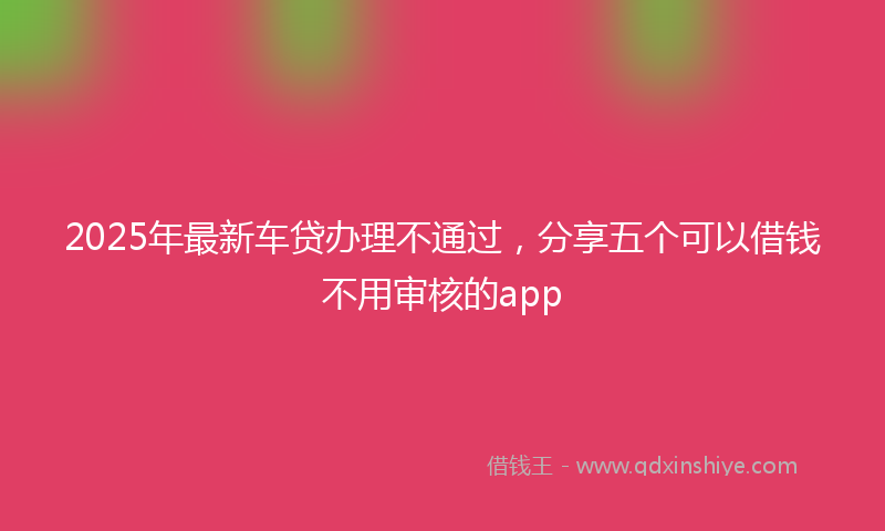 2025年最新车贷办理不通过，分享五个可以借钱不用审核的app