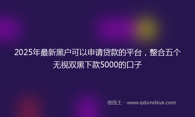 2025年最新黑户可以申请贷款的平台，整合五个无视双黑下款5000的口子