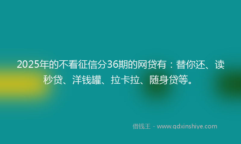 2025年的不看征信分36期的网贷有：替你还、读秒贷、洋钱罐、拉卡拉、随身贷等。