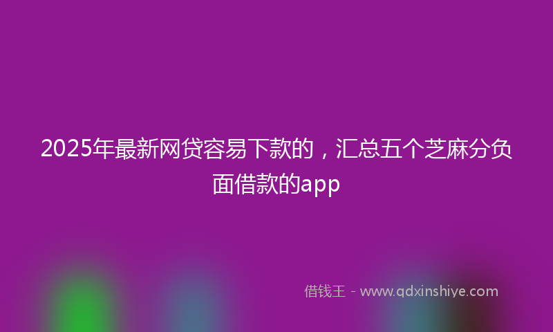 2025年最新网贷容易下款的，汇总五个芝麻分负面借款的app