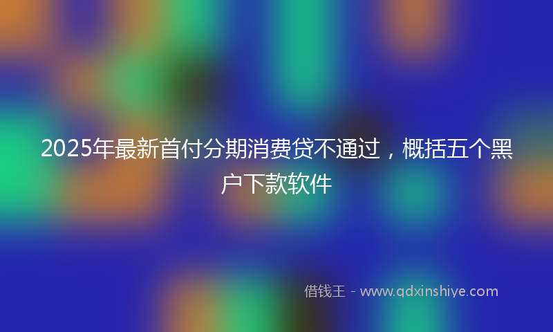 2025年最新首付分期消费贷不通过，概括五个黑户下款软件