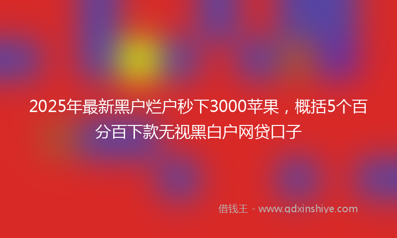 2025年最新黑户烂户秒下3000苹果,概括5个百分百下款无视黑白户网贷口子
