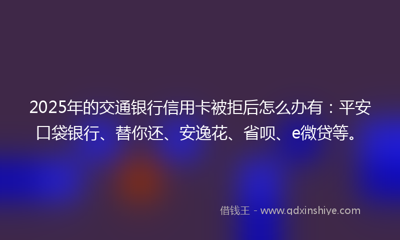 2025年的交通银行信用卡被拒后怎么办有：平安口袋银行、替你还、安逸花、省呗、e微贷等。