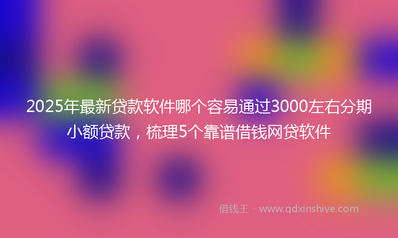 2025年最新贷款软件哪个容易通过3000左右分期小额贷款，梳理5个靠谱借钱网贷软件