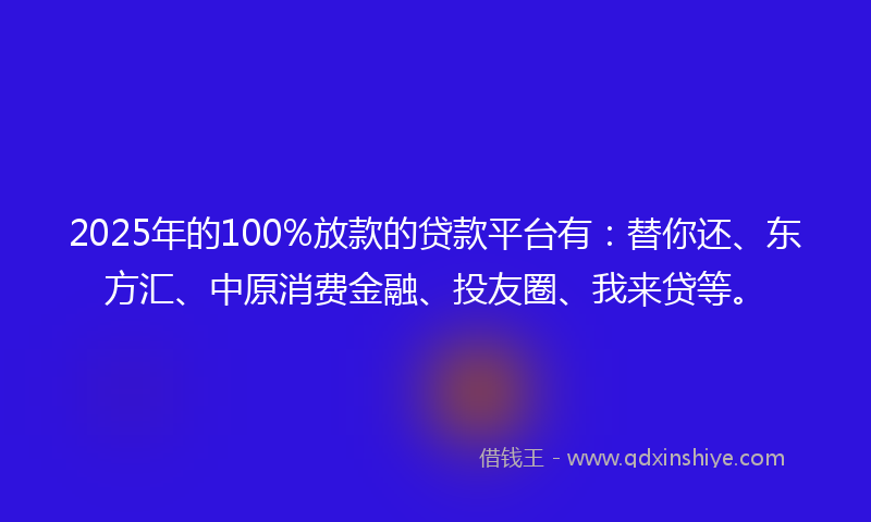 2025年的100%放款的贷款平台有：替你还、东方汇、中原消费金融、投友圈、我来贷等。