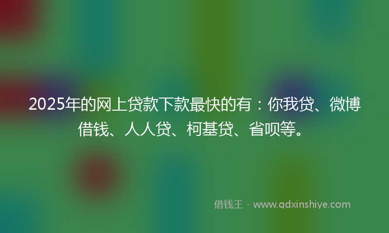 2025年的网上贷款下款最快的有：你我贷、微博借钱、人人贷、柯基贷、省呗等。
