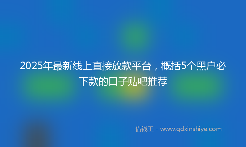2025年最新线上直接放款平台，概括5个黑户必下款的口子贴吧推荐