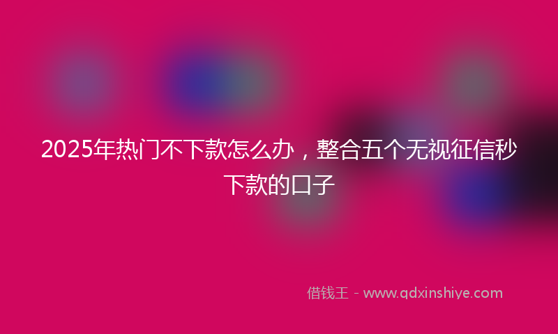 2025年热门不下款怎么办，整合五个无视征信秒下款的口子