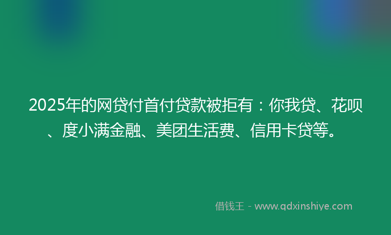 2025年的网贷付首付贷款被拒有：你我贷、花呗、度小满金融、美团生活费、信用卡贷等。