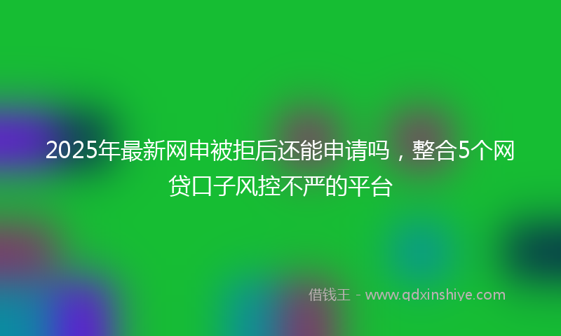 2025年最新网申被拒后还能申请吗，整合5个网贷口子风控不严的平台