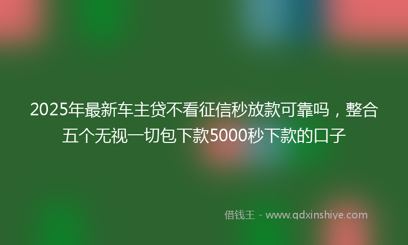 2025年最新车主贷不看征信秒放款可靠吗，整合五个无视一切包下款5000秒下款的口子