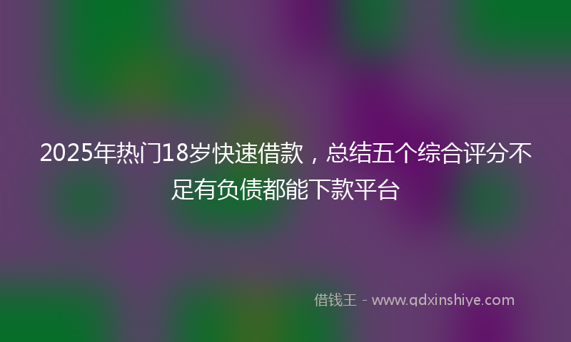 2025年热门18岁快速借款，总结五个综合评分不足有负债都能下款平台