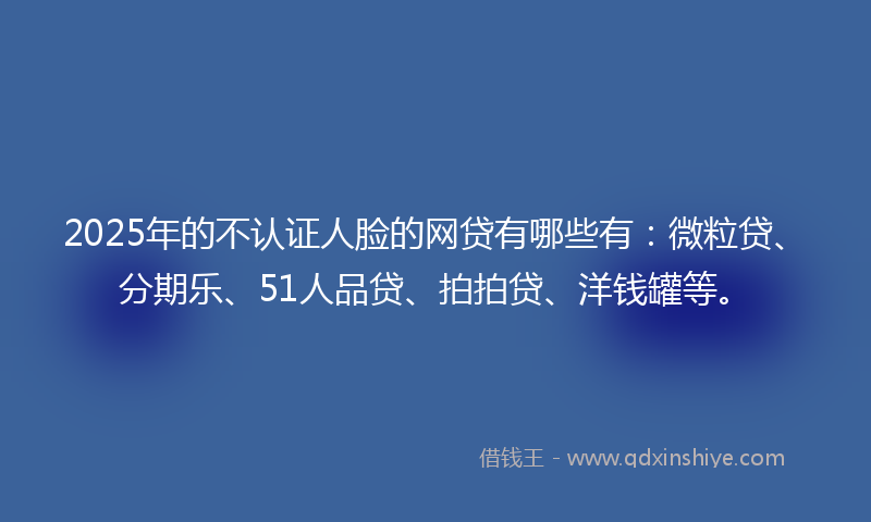 2025年的不认证人脸的网贷有哪些有：微粒贷、分期乐、51人品贷、拍拍贷、洋钱罐等。