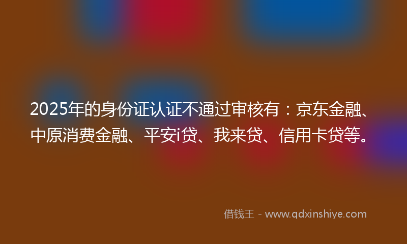 2025年的身份证认证不通过审核有：京东金融、中原消费金融、平安i贷、我来贷、信用卡贷等。