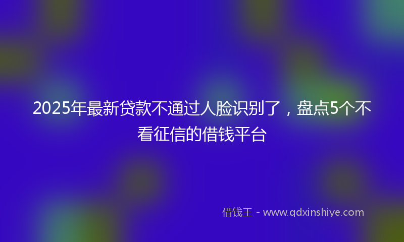 2025年最新贷款不通过人脸识别了，盘点5个不看征信的借钱平台